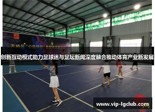 创新互动模式助力足球迷与足坛新闻深度融合推动体育产业新发展 创新互动模式助力足球迷与足坛新闻深度融合推动体育产业新发展