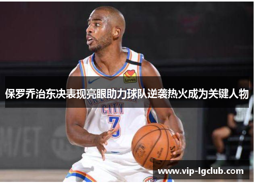 保罗乔治东决表现亮眼助力球队逆袭热火成为关键人物