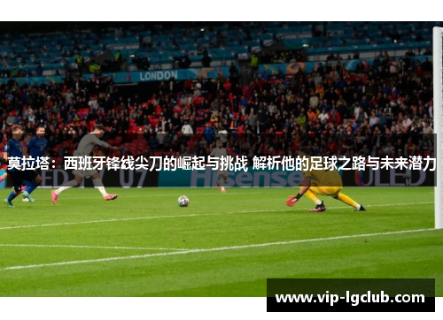 莫拉塔：西班牙锋线尖刀的崛起与挑战 解析他的足球之路与未来潜力