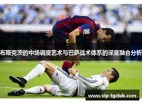 布斯克茨的中场调度艺术与巴萨战术体系的深度融合分析 布斯克茨的中场调度艺术与巴萨战术体系的深度融合分析