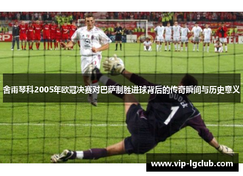 舍甫琴科2005年欧冠决赛对巴萨制胜进球背后的传奇瞬间与历史意义