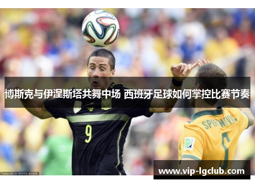 博斯克与伊涅斯塔共舞中场 西班牙足球如何掌控比赛节奏