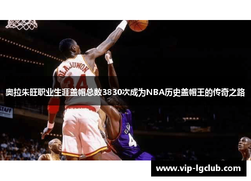 奥拉朱旺职业生涯盖帽总数3830次成为NBA历史盖帽王的传奇之路 奥拉朱旺职业生涯盖帽总数3830次成为NBA历史盖帽王的传奇之路