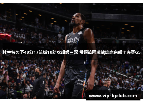 杜兰特轰下49分17篮板10助攻超级三双 带领篮网激战雄鹿东部半决赛G5