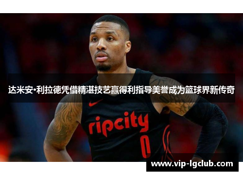 达米安·利拉德凭借精湛技艺赢得利指导美誉成为篮球界新传奇