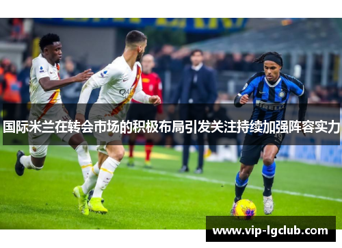 国际米兰在转会市场的积极布局引发关注持续加强阵容实力