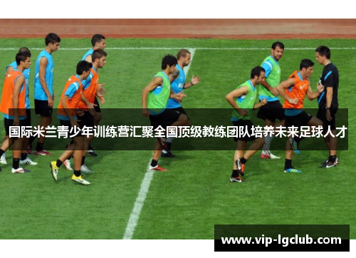 国际米兰青少年训练营汇聚全国顶级教练团队培养未来足球人才