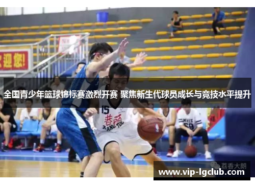 全国青少年篮球锦标赛激烈开赛 聚焦新生代球员成长与竞技水平提升