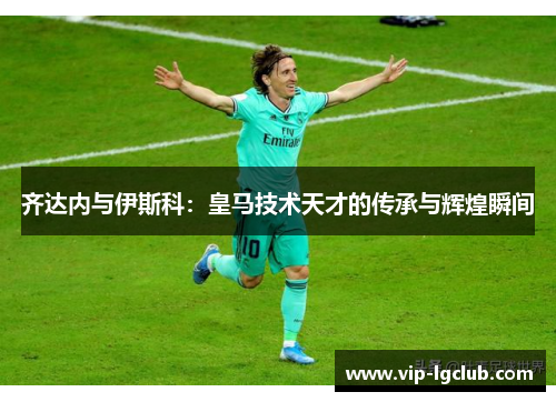 齐达内与伊斯科:皇马技术天才的传承与辉煌瞬间 齐达内与伊斯科:皇马技术天才的传承与辉煌瞬间