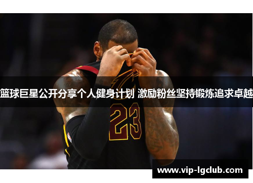 篮球巨星公开分享个人健身计划 激励粉丝坚持锻炼追求卓越