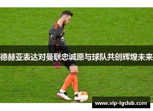 德赫亚表达对曼联忠诚愿与球队共创辉煌未来