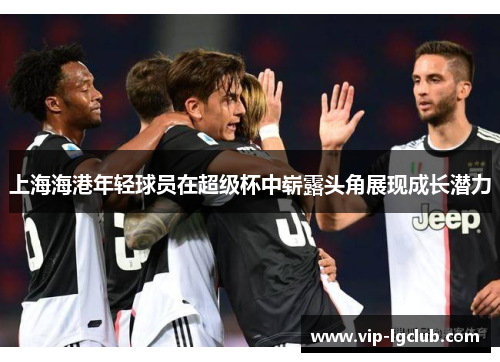 上海海港年轻球员在超级杯中崭露头角展现成长潜力