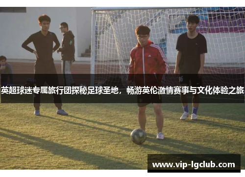 英超球迷专属旅行团探秘足球圣地，畅游英伦激情赛事与文化体验之旅