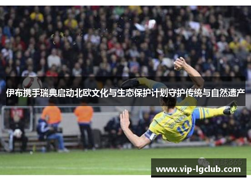 伊布携手瑞典启动北欧文化与生态保护计划守护传统与自然遗产