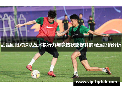 武磊回归对球队战术执行力与竞技状态提升的深远影响分析