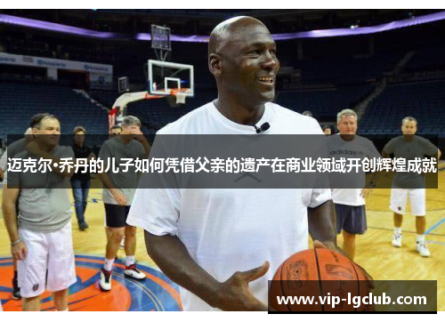 迈克尔·乔丹的儿子如何凭借父亲的遗产在商业领域开创辉煌成就