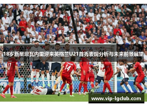 18岁新星恩瓦内里迎来英格兰U21首秀表现分析与未来前景展望