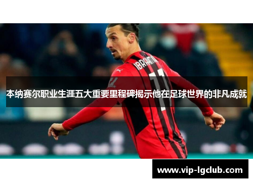 本纳赛尔职业生涯五大重要里程碑揭示他在足球世界的非凡成就 本纳赛尔职业生涯五大重要里程碑揭示他在足球世界的非凡成就