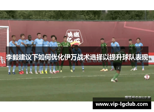 李毅建议下如何优化伊万战术选择以提升球队表现