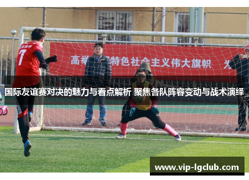 国际友谊赛对决的魅力与看点解析 聚焦各队阵容变动与战术演绎 国际友谊赛对决的魅力与看点解析 聚焦各队阵容变动与战术演绎