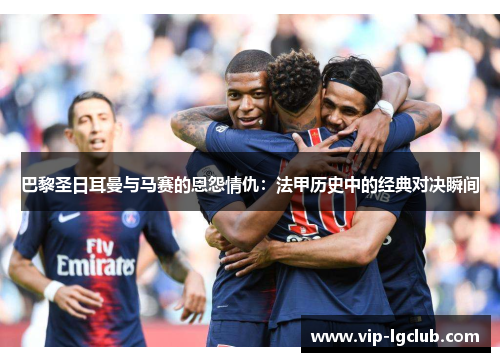 巴黎圣日耳曼与马赛的恩怨情仇：法甲历史中的经典对决瞬间