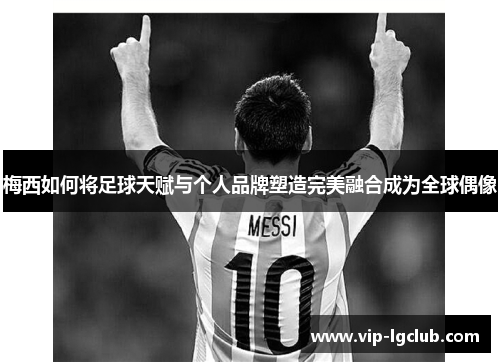 梅西如何将足球天赋与个人品牌塑造完美融合成为全球偶像