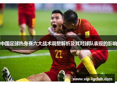 中国足球热身赛六大战术调整解析及其对球队表现的影响 中国足球热身赛六大战术调整解析及其对球队表现的影响
