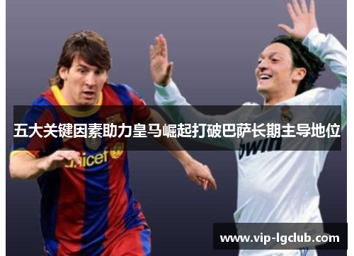 五大关键因素助力皇马崛起打破巴萨长期主导地位