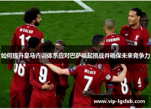 如何提升皇马青训体系应对巴萨崛起挑战并确保未来竞争力