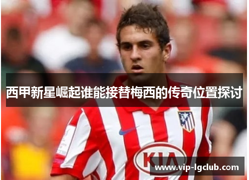 西甲新星崛起谁能接替梅西的传奇位置探讨 西甲新星崛起谁能接替梅西的传奇位置探讨