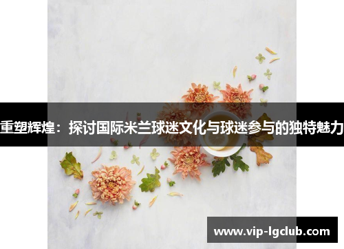 重塑辉煌：探讨国际米兰球迷文化与球迷参与的独特魅力