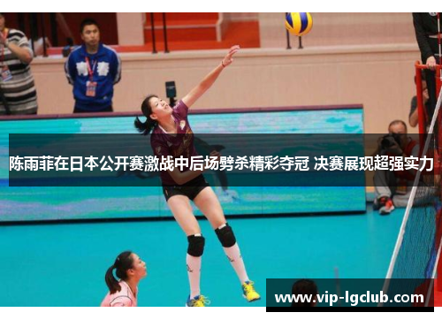 陈雨菲在日本公开赛激战中后场劈杀精彩夺冠 决赛展现超强实力