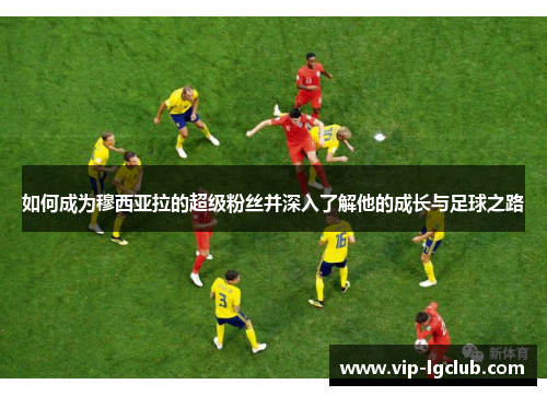 如何成为穆西亚拉的超级粉丝并深入了解他的成长与足球之路 如何成为穆西亚拉的超级粉丝并深入了解他的成长与足球之路