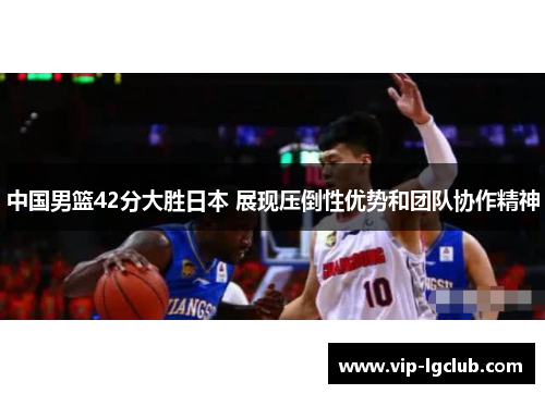 中国男篮42分大胜日本 展现压倒性优势和团队协作精神