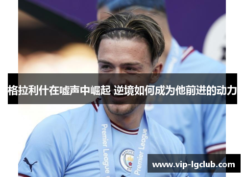 格拉利什在嘘声中崛起 逆境如何成为他前进的动力