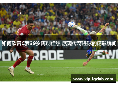 如何欣赏C罗39岁再创佳绩 展现传奇进球的精彩瞬间 如何欣赏C罗39岁再创佳绩 展现传奇进球的精彩瞬间