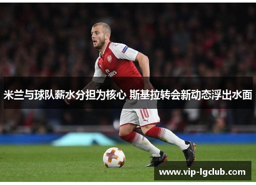 米兰与球队薪水分担为核心 斯基拉转会新动态浮出水面 米兰与球队薪水分担为核心 斯基拉转会新动态浮出水面
