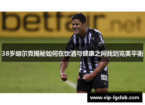 38岁胡尔克揭秘如何在饮酒与健康之间找到完美平衡 38岁胡尔克揭秘如何在饮酒与健康之间找到完美平衡