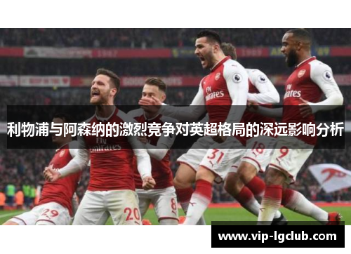 利物浦与阿森纳的激烈竞争对英超格局的深远影响分析