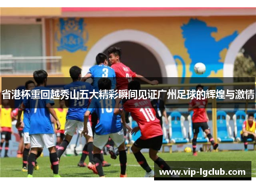 省港杯重回越秀山五大精彩瞬间见证广州足球的辉煌与激情