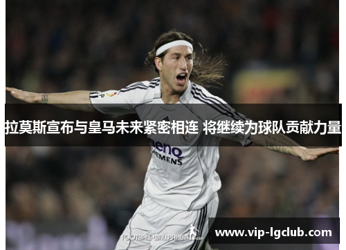 拉莫斯宣布与皇马未来紧密相连 将继续为球队贡献力量