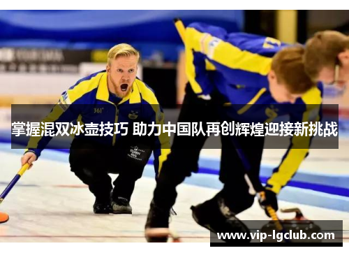 掌握混双冰壶技巧 助力中国队再创辉煌迎接新挑战