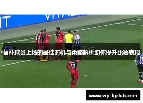 替补球员上场的最佳时机与策略解析助你提升比赛表现