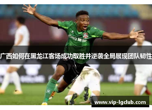 广西如何在黑龙江客场成功取胜并逆袭全局展现团队韧性 广西如何在黑龙江客场成功取胜并逆袭全局展现团队韧性