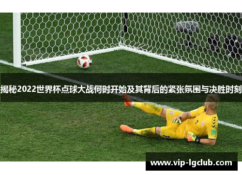 揭秘2022世界杯点球大战何时开始及其背后的紧张氛围与决胜时刻
