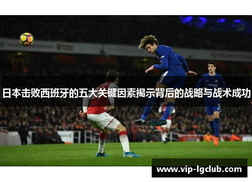 日本击败西班牙的五大关键因素揭示背后的战略与战术成功