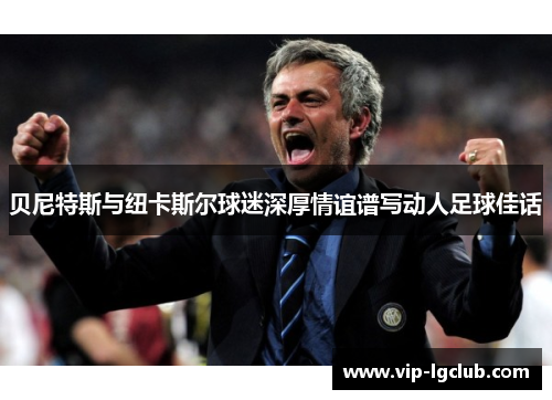 贝尼特斯与纽卡斯尔球迷深厚情谊谱写动人足球佳话