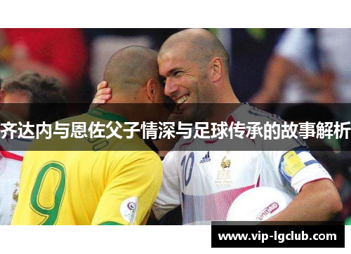 齐达内与恩佐父子情深与足球传承的故事解析 齐达内与恩佐父子情深与足球传承的故事解析