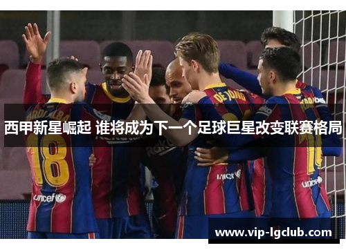 西甲新星崛起 谁将成为下一个足球巨星改变联赛格局