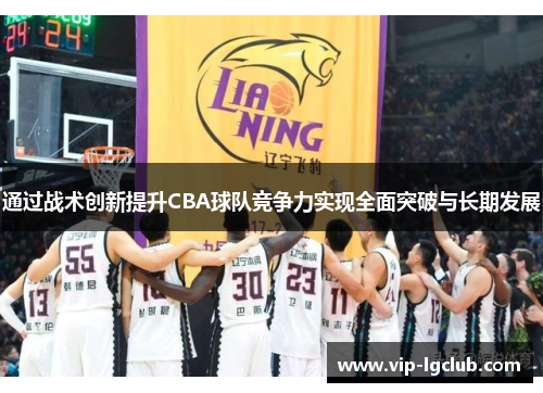 通过战术创新提升CBA球队竞争力实现全面突破与长期发展 通过战术创新提升CBA球队竞争力实现全面突破与长期发展